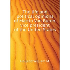 

Книга The life and political opinions of Martin Van Buren, vice president of the United States. Holland William M.
