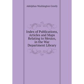 

Книга Index of Publications, Articles and Maps Relating to Mexico, in the War Department Library. A. W. Greely