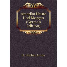

Книга Amerika Heute Und Morgen (German Edition). Holitscher Arthur