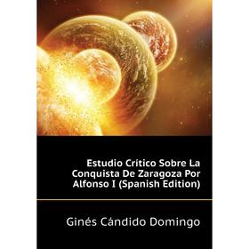 

Книга Estudio Crítico Sobre La Conquista De Zaragoza Por Alfonso I (Spanish Edition). Ginés Cándido Domingo