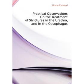 

Книга Practical Observations On the Treatment of Strictures in the Urethra, and in the Oesophagus. Home Everard