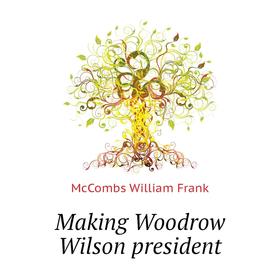

Книга Making Woodrow Wilson president