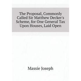 

Книга The Proposal, Commonly Called Sir Matthew Decker's Scheme, for One General Tax Upon Houses, Laid Open