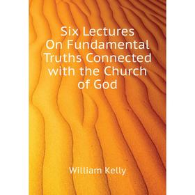 

Книга Six Lectures On Fundamental Truths Connected with the Church of God. Kelly William