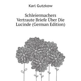 

Книга Schleiermachers Vertraute Briefe Über Die Lucinde (German Edition). Gutzkow Karl