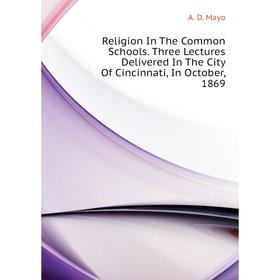 

Книга Religion In The Common Schools. Three Lectures Delivered In The City Of Cincinnati, In October, 1869