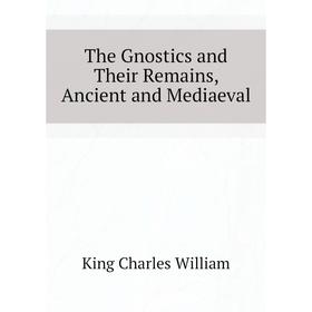 

Книга The Gnostics and Their Remains, Ancient and Mediaeval. King Charles William