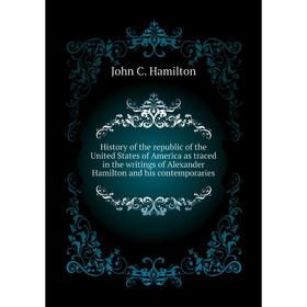 

Книга History of the republic of the United States of America as traced in the writings of Alexander Hamilton and his contemporaries. John C. Hamilton