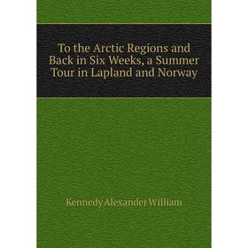 

Книга To the Arctic Regions and Back in Six Weeks, a Summer Tour in Lapland and Norway. Kennedy Alexander William