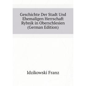 

Книга Geschichte Der Stadt Und Ehemaligen Herrschaft Rybnik in Oberschlesien (German Edition). Idzikowski Franz