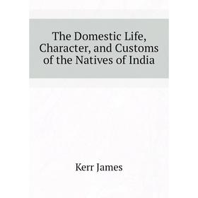 

Книга The Domestic Life, Character, and Customs of the Natives of India. Kerr James