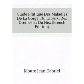 

Книга Guide Pratique Des Maladies De La Gorge, Du Larynx, Des Oreilles Et Du Nez (French Edition). Moure Jean Gabriel