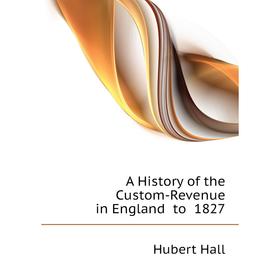 

Книга A History of the Custom-Revenue in England to 1827. Hubert Hall