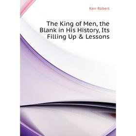

Книга The King of Men, the Blank in His History, Its Filling Up & Lessons. Kerr Robert