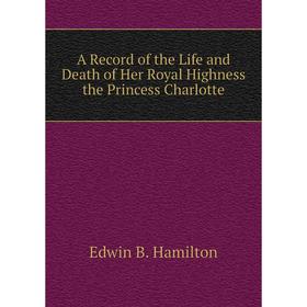 

Книга A Record of the Life and Death of Her Royal Highness the Princess Charlotte. Edwin B. Hamilton