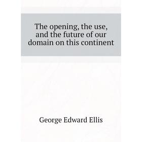 

Книга The opening, the use, and the future of our domain on this continent. Ellis George Edward