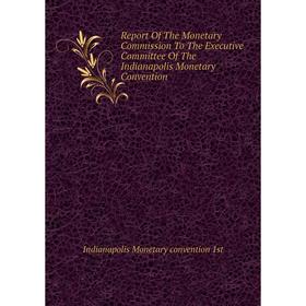 

Книга Report of The Monetary Commission To The Executive Committee of The Indianapolis Monetary Convention. Indianapolis Monetary convention 1st