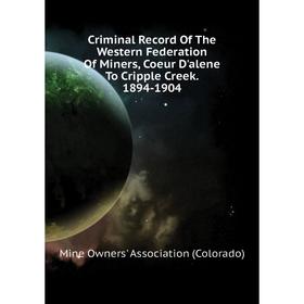 

Книга Criminal Record of The Western Federation of Miners, Coeur D'alene To Cripple Creek. 1894-1904. Mine Owners' Association (Colorado)