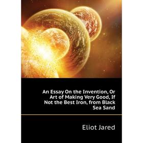 

Книга An Essay On the Invention, Or Art of Making Very Good, If Not the Best Iron, from Black Sea Sand. Eliot Jared