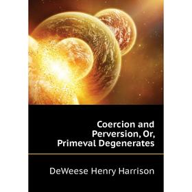 

Книга Coercion and Perversion, Or, Primeval Degenerates. DeWeese Henry Harrison