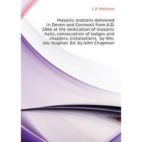 

Книга Masonic orations delivered in Devon and Cornwall from AD 1866 at the dedication of masonic halls, consecration of lodges and chapters, installat