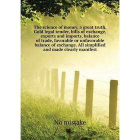 

Книга The science of money, a great truth. Gold legal tender, bills of exchange, exports and imports, balance of trade, favorable or unfavorable