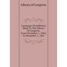 

Книга Catalogue of Additions Made To The Library of Congress, From December 1, 1864, To December 1, 1865. Library of Congress