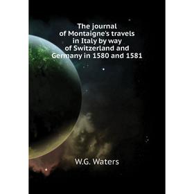 

Книга The journal of Montaigne's travels in Italy by way of Switzerland and Germany in 1580 and 1581. W. G. Waters