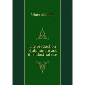

Книга The production of aluminum and its industrial use. Minet Adolphe