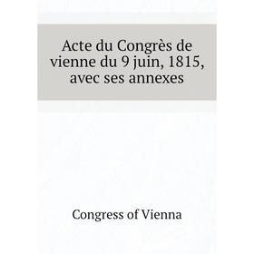 

Книга Acte du Congrès de vienne du 9 juin, 1815, avec ses annexes. Congress of Vienna