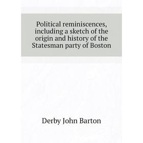 

Книга Political reminiscences, including a sketch of the origin and history of the Statesman party of Boston. Derby John Barton