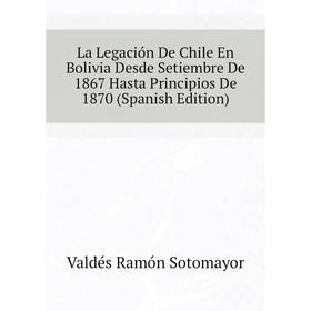 

Книга La Legación De Chile En Bolivia Desde Setiembre De 1867 Hasta Principios De 1870