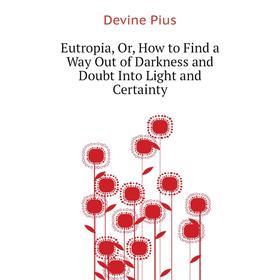 

Книга Eutropia, Or, How to Find a Way Out of Darkness and Doubt Into Light and Certainty. Devine Pius