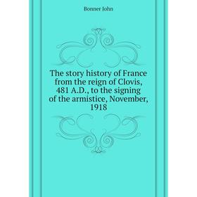 

Книга The story history of France from the reign of Clovis, 481 A. D., to the signing of the armistice, November, 1918. Bonner John