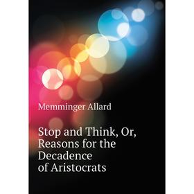 

Книга Stop and Think, Or, Reasons for the Decadence of Aristocrats. Memminger Allard