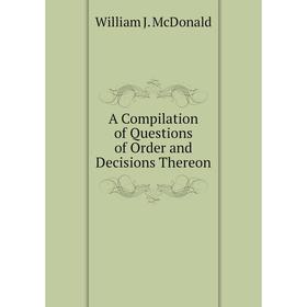 

Книга A Compilation of Questions of Order and Decisions Thereon. William J. McDonald