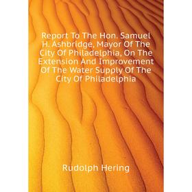 

Книга Report To The Hon. Samuel H. Ashbridge, Mayor of The City of Philadelphia, On The Extension and Improvement of The Water Supply