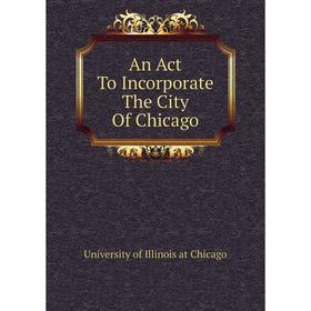 

Книга An Act To Incorporate The City of Chicago. University of Illinois at Chicago