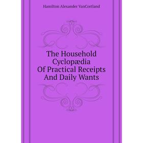 

Книга The Household Cyclopædia of Practical Receipts and Daily Wants. Hamilton Alexander VanCortland