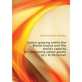 

Книга Cotton growing within the British Empire and The world's capacity for consuming cotton goods, by J. W. McConnel. McConnel John Wanklyn
