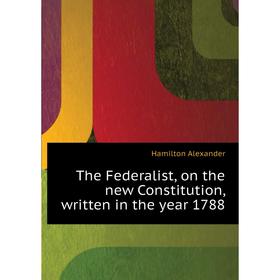 

Книга The Federalist, on the new Constitution, written in the year 1788. Hamilton Alexander