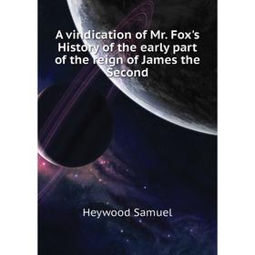 

Книга A vindication of Mr. Fox's History of the early part of the reign of James the Second. Heywood Samuel