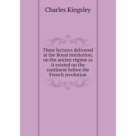 

Книга Three lectures delivered at the Royal institution, on the ancien régime as it existed on the continent before the French revolution. Charles Kin