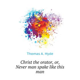 

Книга Christ the orator, or, Never man spake like this man. Thomas A. Hyde