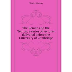 

Книга The Roman and the Teuton, a series of lectures delivered before the University of Cambridge. Charles Kingsley
