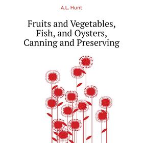 

Книга Fruits and Vegetables, Fish, and Oysters, Canning and Preserving. A. L. Hunt