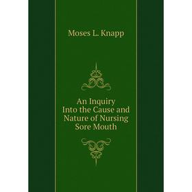 

Книга An Inquiry Into the Cause and Nature of Nursing Sore Mouth. Moses L. Knapp