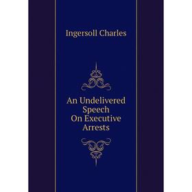 

Книга An Undelivered Speech On Executive Arrests. Ingersoll Charles