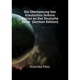 

Книга Die Überlassung Von Kiautschou Seitens Chinas an Das Deutsche Reich (German Edition). Klamka Max