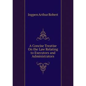 

Книга A concise treatise on the Law Relating to Executors and Administrators. Ingpen Arthur Robert